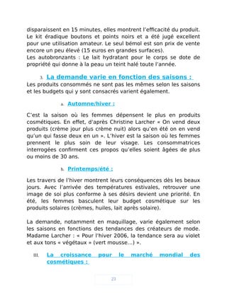 disparaissent en 15 minutes, elles montrent l’efficacité du produit.
Le kit éradique boutons et points noirs et a été jugé excellent
pour une utilisation amateur. Le seul bémol est son prix de vente
encore un peu élevé (15 euros en grandes surfaces).
Les autobronzants : Le lait hydratant pour le corps se dote de
propriété qui donne à la peau un teint halé toute l’année.
3. La demande varie en fonction des saisons :
Les produits consommés ne sont pas les mêmes selon les saisons
et les budgets qui y sont consacrés varient également.
a. Automne/hiver :
C’est la saison où les femmes dépensent le plus en produits
cosmétiques. En effet, d’après Christine Larcher « On vend deux
produits (crème jour plus crème nuit) alors qu’en été on en vend
qu’un qui fasse deux en un ». L’hiver est la saison où les femmes
prennent le plus soin de leur visage. Les consommatrices
interrogées confirment ces propos qu’elles soient âgées de plus
ou moins de 30 ans.
b. Printemps/été :
Les travers de l’hiver montrent leurs conséquences dès les beaux
jours. Avec l’arrivée des températures estivales, retrouver une
image de soi plus conforme à ses désirs devient une priorité. En
été, les femmes basculent leur budget cosmétique sur les
produits solaires (crèmes, huiles, lait après solaire).
La demande, notamment en maquillage, varie également selon
les saisons en fonctions des tendances des créateurs de mode.
Madame Larcher : « Pour l’hiver 2006, la tendance sera au violet
et aux tons « végétaux » (vert mousse…) ».
III. La croissance pour le marché mondial des
cosmétiques :
23
 