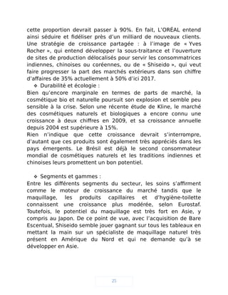 cette proportion devrait passer à 90%. En fait, L’ORÉAL entend
ainsi séduire et fidéliser près d’un milliard de nouveaux clients.
Une stratégie de croissance partagée : à l’image de « Yves
Rocher », qui entend développer la sous-traitance et l’ouverture
de sites de production délocalisés pour servir les consommatrices
indiennes, chinoises ou coréennes, ou de « Shiseido », qui veut
faire progresser la part des marchés extérieurs dans son chiffre
d’affaires de 35% actuellement à 50% d’ici 2017.
 Durabilité et écologie :
Bien qu’encore marginale en termes de parts de marché, la
cosmétique bio et naturelle poursuit son explosion et semble peu
sensible à la crise. Selon une récente étude de Kline, le marché
des cosmétiques naturels et biologiques a encore connu une
croissance à deux chiffres en 2009, et sa croissance annuelle
depuis 2004 est supérieure à 15%.
Rien n’indique que cette croissance devrait s’interrompre,
d’autant que ces produits sont également très appréciés dans les
pays émergents. Le Brésil est déjà le second consommateur
mondial de cosmétiques naturels et les traditions indiennes et
chinoises leurs promettent un bon potentiel.
 Segments et gammes :
Entre les différents segments du secteur, les soins s’affirment
comme le moteur de croissance du marché tandis que le
maquillage, les produits capillaires et d’hygiène-toilette
connaissent une croissance plus modérée, selon Eurostaf.
Toutefois, le potentiel du maquillage est très fort en Asie, y
compris au Japon. De ce point de vue, avec l’acquisition de Bare
Escentual, Shiseido semble jouer gagnant sur tous les tableaux en
mettant la main sur un spécialiste de maquillage naturel très
présent en Amérique du Nord et qui ne demande qu’à se
développer en Asie.
25
 