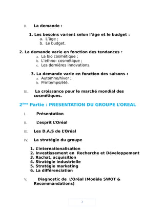 II. La demande :
1. Les besoins varient selon l’âge et le budget :
a. L’âge ;
b. Le budget.
2. La demande varie en fonction des tendances :
a. La bio cosmétique ;
b. L’ethno- cosmétique ;
c. Les dernières innovations.
3. La demande varie en fonction des saisons :
a. Automne/hiver ;
b. Printemps/été.
III. La croissance pour le marché mondial des
cosmétiques.
2ème
Partie : PRESENTATION DU GROUPE L’OREAL
I. Présentation
II. L’esprit L’Oréal
III. Les D.A.S de L’Oréal
IV. La stratégie du groupe
1. L’internationalisation
2. Investissement en Recherche et Développement
3. Rachat, acquisition
4. Stratégie industrielle
5. Stratégie marketing
6. La différenciation
V. Diagnostic de L’Oréal (Modèle SWOT &
Recommandations)
3
 