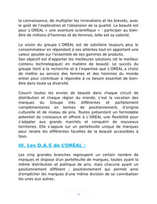la connaissance, de multiplier les innovations et les brevets, avec
le goût de l’exploration et l’obsession de la qualité. La beauté est
pour L’ORÉAL « une aventure scientifique » : participer au bien-
être de millions d’hommes et de femmes, telle est sa volonté.
La vision du groupe L’ORÉAL est de satisfaire toujours plus le
consommateur en répondant à ses attentes tout en apportant une
valeur ajoutée sur l’ensemble de ses gammes de produits.
Son objectif est d’apporter les meilleures solutions (et le meilleur
contenu technologique) en matière de beauté. Le succès du
groupe tient à la recherche et à l’expertise que L’ORÉAL a choisi
de mettre au service des femmes et des hommes du monde
entier pour contribuer à répondre à ce besoin essentiel de bien-
être dans toute sa diversité.
Couvrir toutes les envies de beauté dans chaque circuit de
distribution et chaque région du monde, c’est la vocation des
marques du Groupe très différentes et parfaitement
complémentaires en termes de positionnement, d’origine
culturelle et de niveau de prix. Toutes présentent un formidable
potentiel de croissance et offrent à L’ORÉAL une flexibilité pour
s’adapter aux grands marchés et conquérir de nouveaux
territoires. Elle s’appuie sur un portefeuille unique de marques
pour rendre les différentes facettes de la beauté accessibles à
tous.
III. Les D.A.S de L’ORÉAL :
Les cinq grandes branches regroupent un certain nombre de
marques et dispose d'un portefeuille de marques, toutes ayant la
même distribution et politique de prix, mais chacune ayant un
positionnement différent ; positionnement qui permet ainsi
d'empêcher les marques d'une même division de se cannibaliser
les unes aux autres.
31
 