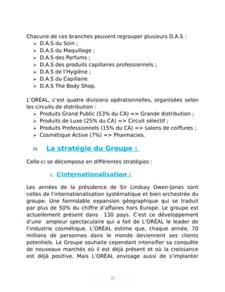 Chacune de ces branches peuvent regrouper plusieurs D.A.S :
 D.A.S du Soin ;
 D.A.S du Maquillage ;
 D.A.S des Parfums ;
 D.A.S des produits capillaires professionnels ;
 D.A.S de l’Hygiène ;
 D.A.S du Capillaire
 D.A.S The Body Shop.
L’ORÉAL, c’est quatre divisions opérationnelles, organisées selon
les circuits de distribution :
 Produits Grand Public (53% du CA) => Grande distribution ;
 Produits de Luxe (25% du CA) => Circuit sélectif ;
 Produits Professionnels (15% du CA) => salons de coiffures ;
 Cosmétique Active (7%) => Pharmacies.
IV. La stratégie du Groupe :
Celle-ci se décompose en différentes stratégies :
1. L’internationalisation :
Les années de la présidence de Sir Lindsay Owen-Jones sont
celles de l’internationalisation systématique et bien orchestrée du
groupe. Une formidable expansion géographique qui se traduit
par plus de 50% du chiffre d’affaires hors Europe. Le groupe est
actuellement présent dans 130 pays. C’est ce développement
d’une ampleur spectaculaire qui a fait de L’ORÉAL le leader de
l’industrie cosmétique. L’ORÉAL estime que, chaque année, 70
millions de personnes dans le monde deviennent ses clients
potentiels. Le Groupe souhaite cependant intensifier sa conquête
de nouveaux marchés où il est déjà présent et où la croissance
est déjà positive. Mais L’ORÉAL envisage aussi de s’implanter
32
 