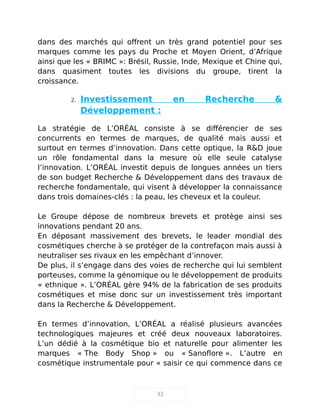 dans des marchés qui offrent un très grand potentiel pour ses
marques comme les pays du Proche et Moyen Orient, d’Afrique
ainsi que les « BRIMC »: Brésil, Russie, Inde, Mexique et Chine qui,
dans quasiment toutes les divisions du groupe, tirent la
croissance.
2. Investissement en Recherche &
Développement :
La stratégie de L’ORÉAL consiste à se différencier de ses
concurrents en termes de marques, de qualité mais aussi et
surtout en termes d’innovation. Dans cette optique, la R&D joue
un rôle fondamental dans la mesure où elle seule catalyse
l’innovation. L’ORÉAL investit depuis de longues années un tiers
de son budget Recherche & Développement dans des travaux de
recherche fondamentale, qui visent à développer la connaissance
dans trois domaines-clés : la peau, les cheveux et la couleur.
Le Groupe dépose de nombreux brevets et protège ainsi ses
innovations pendant 20 ans.
En déposant massivement des brevets, le leader mondial des
cosmétiques cherche à se protéger de la contrefaçon mais aussi à
neutraliser ses rivaux en les empêchant d’innover.
De plus, il s’engage dans des voies de recherche qui lui semblent
porteuses, comme la génomique ou le développement de produits
« ethnique ». L’ORÉAL gère 94% de la fabrication de ses produits
cosmétiques et mise donc sur un investissement très important
dans la Recherche & Développement.
En termes d’innovation, L’ORÉAL a réalisé plusieurs avancées
technologiques majeures et créé deux nouveaux laboratoires.
L’un dédié à la cosmétique bio et naturelle pour alimenter les
marques « The Body Shop » ou « Sanoflore ». L’autre en
cosmétique instrumentale pour « saisir ce qui commence dans ce
33
 