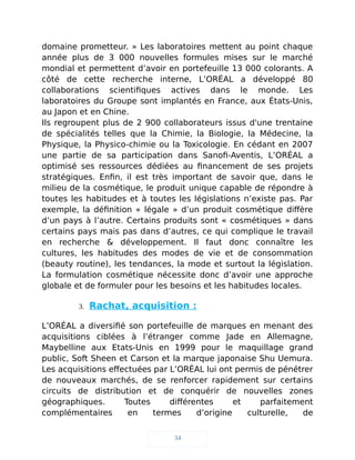 domaine prometteur. » Les laboratoires mettent au point chaque
année plus de 3 000 nouvelles formules mises sur le marché
mondial et permettent d’avoir en portefeuille 13 000 colorants. A
côté de cette recherche interne, L’ORÉAL a développé 80
collaborations scientifiques actives dans le monde. Les
laboratoires du Groupe sont implantés en France, aux États-Unis,
au Japon et en Chine.
Ils regroupent plus de 2 900 collaborateurs issus d'une trentaine
de spécialités telles que la Chimie, la Biologie, la Médecine, la
Physique, la Physico-chimie ou la Toxicologie. En cédant en 2007
une partie de sa participation dans Sanofi-Aventis, L’ORÉAL a
optimisé ses ressources dédiées au financement de ses projets
stratégiques. Enfin, il est très important de savoir que, dans le
milieu de la cosmétique, le produit unique capable de répondre à
toutes les habitudes et à toutes les législations n’existe pas. Par
exemple, la définition « légale » d’un produit cosmétique diffère
d’un pays à l’autre. Certains produits sont « cosmétiques » dans
certains pays mais pas dans d’autres, ce qui complique le travail
en recherche & développement. Il faut donc connaître les
cultures, les habitudes des modes de vie et de consommation
(beauty routine), les tendances, la mode et surtout la législation.
La formulation cosmétique nécessite donc d’avoir une approche
globale et de formuler pour les besoins et les habitudes locales.
3. Rachat, acquisition :
L’ORÉAL a diversifié son portefeuille de marques en menant des
acquisitions ciblées à l’étranger comme Jade en Allemagne,
Maybelline aux Etats-Unis en 1999 pour le maquillage grand
public, Soft Sheen et Carson et la marque japonaise Shu Uemura.
Les acquisitions effectuées par L’ORÉAL lui ont permis de pénétrer
de nouveaux marchés, de se renforcer rapidement sur certains
circuits de distribution et de conquérir de nouvelles zones
géographiques. Toutes différentes et parfaitement
complémentaires en termes d’origine culturelle, de
34
 