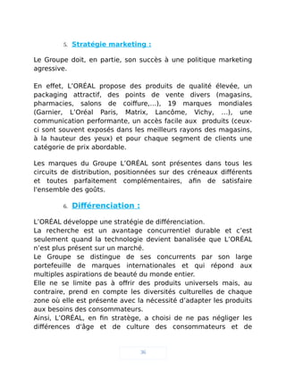 5. Stratégie marketing :
Le Groupe doit, en partie, son succès à une politique marketing
agressive.
En effet, L’ORÉAL propose des produits de qualité élevée, un
packaging attractif, des points de vente divers (magasins,
pharmacies, salons de coiffure,…), 19 marques mondiales
(Garnier, L’Oréal Paris, Matrix, Lancôme, Vichy, …), une
communication performante, un accès facile aux produits (ceux-
ci sont souvent exposés dans les meilleurs rayons des magasins,
à la hauteur des yeux) et pour chaque segment de clients une
catégorie de prix abordable.
Les marques du Groupe L’ORÉAL sont présentes dans tous les
circuits de distribution, positionnées sur des créneaux différents
et toutes parfaitement complémentaires, afin de satisfaire
l'ensemble des goûts.
6. Différenciation :
L’ORÉAL développe une stratégie de différenciation.
La recherche est un avantage concurrentiel durable et c’est
seulement quand la technologie devient banalisée que L’ORÉAL
n’est plus présent sur un marché.
Le Groupe se distingue de ses concurrents par son large
portefeuille de marques internationales et qui répond aux
multiples aspirations de beauté du monde entier.
Elle ne se limite pas à offrir des produits universels mais, au
contraire, prend en compte les diversités culturelles de chaque
zone où elle est présente avec la nécessité d’adapter les produits
aux besoins des consommateurs.
Ainsi, L’ORÉAL, en fin stratège, a choisi de ne pas négliger les
différences d'âge et de culture des consommateurs et de
36
 