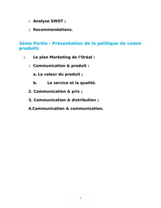 1. Analyse SWOT ;
2. Recommandations.
3ème Partie : Présentation de la politique de comm
produits
I. Le plan Marketing de l’Oréal :
1. Communication & produit :
a. La valeur du produit ;
b. Le service et la qualité.
2. Communication & prix ;
3. Communication & distribution ;
4.Communication & communication.
4
 