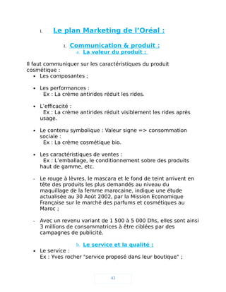 I. Le plan Marketing de l’Oréal :
1. Communication & produit :
a. La valeur du produit :
Il faut communiquer sur les caractéristiques du produit
cosmétique :
 Les composantes ;
 Les performances :
Ex : La crème antirides réduit les rides.
 L’efficacité :
Ex : La crème antirides réduit visiblement les rides après
usage.
 Le contenu symbolique : Valeur signe => consommation
sociale :
Ex : La crème cosmétique bio.
 Les caractéristiques de ventes :
Ex : L’emballage, le conditionnement sobre des produits
haut de gamme, etc.
- Le rouge à lèvres, le mascara et le fond de teint arrivent en
tête des produits les plus demandés au niveau du
maquillage de la femme marocaine, indique une étude
actualisée au 30 Août 2002, par la Mission Economique
Française sur le marché des parfums et cosmétiques au
Maroc ;
- Avec un revenu variant de 1 500 à 5 000 Dhs, elles sont ainsi
3 millions de consommatrices à être ciblées par des
campagnes de publicité.
b. Le service et la qualité :
 Le service :
Ex : Yves rocher "service proposé dans leur boutique" ;
43
 