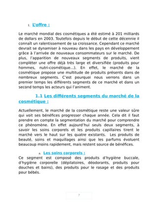 1. L’offre :
Le marché mondial des cosmétiques a été estimé à 201 milliards
de dollars en 2003. Toutefois depuis le début de cette décennie il
connaît un ralentissement de sa croissance. Cependant ce marché
devrait se dynamiser à nouveau dans les pays en développement
grâce à l’arrivée de nouveaux consommateurs sur le marché. De
plus, l’apparition de nouveaux segments de produits, vient
compléter une offre déjà très large et diversifiée (produits pour
hommes, nutri-cosmétique…). En effet, le marché de la
cosmétique propose une multitude de produits présents dans de
nombreux segments. C’est pourquoi nous verrons dans un
premier temps les différents segments de ce marché et dans un
second temps les acteurs qui l’animent.
1.1 Les différents segments du marché de la
cosmétique :
Actuellement, le marché de la cosmétique reste une valeur sûre
qui voit ses bénéfices progresser chaque année. Cela dit il faut
prendre en compte la segmentation du marché pour comprendre
ce phénomène. En effet aujourd’hui seuls deux segments, à
savoir les soins corporels et les produits capillaires tirent le
marché vers le haut sur les quatre existants. Les produits de
beauté, soins et maquillages ainsi que les parfums évoluent
beaucoup moins rapidement, mais restent source de bénéfices.
a. Les soins corporels :
Ce segment est composé des produits d’hygiène buccale,
d’hygiène corporelle (dépilatoires, déodorants, produits pour
douches et bains), des produits pour le rasage et des produits
pour bébés.
7
 