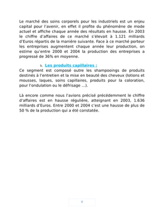 Le marché des soins corporels pour les industriels est un enjeu
capital pour l’avenir, en effet il profite du phénomène de mode
actuel et affiche chaque année des résultats en hausse. En 2003
le chiffre d’affaires de ce marché s’élevait à 1.121 milliards
d’Euros répartis de la manière suivante. Face à ce marché porteur
les entreprises augmentent chaque année leur production, on
estime qu’entre 2000 et 2004 la production des entreprises a
progressé de 36% en moyenne.
b. Les produits capillaires :
Ce segment est composé outre les shampooings de produits
destinés à l’entretien et la mise en beauté des cheveux (lotions et
mousses, laques, soins capillaires, produits pour la coloration,
pour l’ondulation ou le défrisage …).
Là encore comme nous l’avions précisé précédemment le chiffre
d’affaires est en hausse régulière, atteignant en 2003, 1.636
milliards d’Euros. Entre 2000 et 2004 c’est une hausse de plus de
50 % de la production qui a été constatée.
8
 