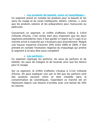 c. Les produits de beauté, soins et maquillages :
Ce segment prend en compte les produits pour la beauté et les
soins du visage et du corps (nettoyants, lotions, crèmes…), ainsi
que les produits solaires et les préparations pour manucures ou
pédicures.
Concernant ce segment, le chiffre d’affaires s’élève à 3.914
milliards d’Euros, c’est certes bien plus important que les deux
segments précédents mais il faut garder à l’esprit qu’il s’agit d’un
marché arrivé à maturité qui n’évoluera plus énormément. Malgré
une hausse moyenne d’environ 20% entre 2000 et 2004, il faut
prendre en compte l’évolution négative du maquillage qui amène
le segment à ne plus être aussi compétitif.
d. Les parfums :
Ce segment regroupe les parfums, les eaux de parfums et de
toilette, les eaux de Cologne et de lavande ainsi que les lotions
pour le rasage.
Sur ce segment, le chiffre d’affaires s’évalue à 3.112 milliards
d’Euros. On peut expliquer ceci par le fait que les parfums sont
des produits souvent chers et bien installés dans la
consommation de cosmétiques. Cependant ce marché est en
régression depuis une dizaine d’années avec une baisse de 10%
en volume.
9
 