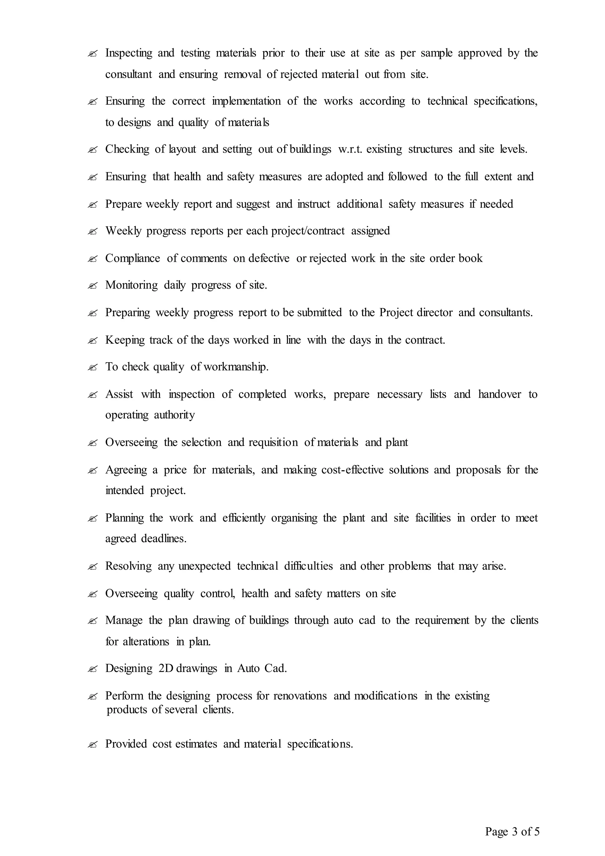 Page 3 of 5
 Inspecting and testing materials prior to their use at site as per sample approved by the
consultant and ensuring removal of rejected material out from site.
 Ensuring the correct implementation of the works according to technical specifications,
to designs and quality of materials
 Checking of layout and setting out of buildings w.r.t. existing structures and site levels.
 Ensuring that health and safety measures are adopted and followed to the full extent and
 Prepare weekly report and suggest and instruct additional safety measures if needed
 Weekly progress reports per each project/contract assigned
 Compliance of comments on defective or rejected work in the site order book
 Monitoring daily progress of site.
 Preparing weekly progress report to be submitted to the Project director and consultants.
 Keeping track of the days worked in line with the days in the contract.
 To check quality of workmanship.
 Assist with inspection of completed works, prepare necessary lists and handover to
operating authority
 Overseeing the selection and requisition of materials and plant
 Agreeing a price for materials, and making cost-effective solutions and proposals for the
intended project.
 Planning the work and efficiently organising the plant and site facilities in order to meet
agreed deadlines.
 Resolving any unexpected technical difficulties and other problems that may arise.
 Overseeing quality control, health and safety matters on site
 Manage the plan drawing of buildings through auto cad to the requirement by the clients
for alterations in plan.
 Designing 2D drawings in Auto Cad.
 Perform the designing process for renovations and modifications in the existing
products of several clients.
 Provided cost estimates and material specifications.
 