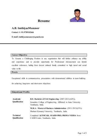 Page 1 of 5
Resume
A.B. ImthiyazManzoor
Contact # +91-9789103666
E-mail: imthiyazmanzoor@gmail.com
Career Objective
To Assume a Challenging Position in any organization that will further enhance my ability
and experience and to provide opportunity for Professional Advancement can furnish
excellent references, hailing from decent cultured family committed to high moral and social
value in life.
Precis
Exceptional skills in communication, presentation with demonstrated abilities in team building
for achieving long-term and short-term objectives.
Educational Profile
Academic
Qualification
B.E- Bachelor of Civil Engineering (2007-2011) (64%).
Jerusalem College of Engineering, Affiliated to Anna University
Tamilnadu, India.
M.B.A – Masterof Business Administration (2011-2013)(55%)
Madurai Kamaraj University, Tamilnadu, India.
Technical
Qualification
Completed AUTOCAD, STADD PRO, PRIMA VEERA from
CADD Center, Tamilnadu, India.
 