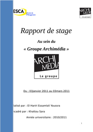 Rapport de stage
Au sein du
« Groupe Archimédia »
Du : 03janvier 2011 au 03mars 2011
Réalisé par : El Hariri Essamlali Youssra
Encadré par : Khattou Sara
Année universitaire : 2010/2011
1
 