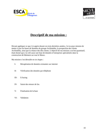 Descriptif de ma mission :
Devant appliquer ce que j’ai appris durant ces trois dernières années, j’ai eu pour mission de
mettre à jour les bases de données du groupe Archimédia, la prospection des clients
Archimédia, ainsi que la relance des dits clients. L’objectif de ma mission a un but quantitatif,
étant donné que j’ai créé aussi une base de données d’entreprises spécialisées dans la
construction de bâtiment sur tout le Maroc.
Ma mission s’est déroulée en six étapes :
I- Récupération de données existantes sur internet
II- Vérification des données par téléphone
III- E-faxing
IV- Saisie des retours de fax
V- Finalisation de la base
VI- Validation
10
 