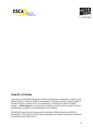 Etape III : L’E-faxing
Cette étape est primordiale elle permet collecter les informations manquantes, comme le nom,
prénom, adresse e-mail et le GSM du responsable de l’entreprise (directeur général, gérant,..)
Et afin d’envoyer un millier de fax via un ordinateur, l’informaticien utilise un logiciel
nommé : « WinFax Expert 9 », qui lui permet en quelques clics de concevoir, gérer et envoyer
des télécopies en nombre, soit immédiatement, soit en différé.
Afin d'éviter l'aspect souvent impersonnel des mailings, WinFax donne la possibilité de
personnaliser le document en fonction de son destinataire, en utilisant des sources de données
aux formats Access, Word, Excel …
13
 
