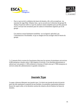 - Pour ce qui est de la validation des bases de données, elle a été accompli par ma
marraine de stage Mme Khattou Sara, qui en accord avec le directeur du groupe M.
Akalay Fouad ont veillé à ce que les matrices soient complètes pour qu’elles puissent
servir à envoyer des invitations pour les salons et évènements organiser par le dit
groupe .
Ces matrices seront finalement transférées sur un logiciel, spécialisé, par
l’informaticien d’Archimédia et qui se chargera de tout arranger selon le besoin du
groupe.
*« L’annuaire Kerix recense les fournisseurs dans tous les secteurs économiques soit environ
8.000 entreprises classées selon 2.300 chapitres d’activités. Il est distribué gratuitement et
adressé par voie postale à 1.500 architectes et bureaux d’étude ainsi qu’à 7.000 entreprises et
services achats des administrations et grandes entreprises. »
Journée Type
La page ci-dessous démontre une journée type, j’ai choisi une journée du mois de janvier
parce qu’elle représente la majorité de mes journées, les premières représentent plusieurs
heures de copier-coller, et les dernières surtout des relances afin de finaliser les bases de
données.
16
 