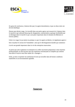 En guise de conclusion, j’aimerai dire que j’ai appris énormément, et que ces deux mois ont
été très bénéfique.
Durant mon dernier stage, j’ai travaillé dans une petite agence qui essayait de s’imposer dans
le marché et qui subissait beaucoup de changement, contrairement au groupe Archimédia qui
se distingue dans le marché et qui a une place importante dans le domaine du Bâtiment et
travaux publics.
Grâce à ce stage j’ai pu mettre en pratique ce que j’ai appris en théorie, j’ai également appris à
bien visualiser le secteur de l’immobilier ainsi que le développement durable qui commence
à avoir une grande importance dans la vie des entreprises marocaines.
Je pense que cette expérience en entreprise m’a offert une bonne préparation à mon insertion
professionnelle car elle fut pour moi une expérience enrichissante et complète qui conforte
mon désir d’exercer mon futur métier de « manager »..
Enfin, je tiens à exprimer ma satisfaction d’avoir pu travailler dans de bonnes conditions
matérielles et un environnement agréable.
Annexes
19
 