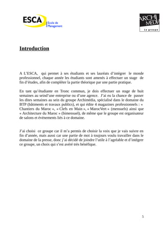 Introduction
A L’ESCA, qui permet à ses étudiants et ses lauréats d’intégrer le monde
professionnel, chaque année les étudiants sont amenés à effectuer un stage de
fin d’études, afin de compléter la partie théorique par une partie pratique.
En tant qu’étudiante en Tronc commun, je dois effectuer un stage de huit
semaines au seind’une entreprise ou d’une agence. J’ai eu la chance de passer
les dites semaines au sein du groupe Archimédia, spécialisé dans le domaine du
BTP (bâtiments et travaux publics), et qui édite 4 magazines professionnels : «
Chantiers du Maroc », « Clefs en Main », « MarocVert » (mensuels) ainsi que
« Architecture du Maroc » (bimensuel), de même que le groupe est organisateur
de salons et événements liés à ce domaine.
J’ai choisi ce groupe car il m’a permis de choisir la voix que je vais suivre en
fin d’année, mais aussi car une partie de moi à toujours voulu travailler dans le
domaine de la presse, donc j’ai décidé de joindre l’utile à l’agréable et d’intégrer
ce groupe, un choix qui s’est avéré très bénéfique.
5
 