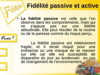 Fidélité passive et active
• La fidélité passive est celle que l’on
observe dans les comportements, mais qui
ne s’appuie pas sur une fidélité
attitudinale. Elle peut résulter de la routine
ou de la paresse comme du risque perçu.
La fidélité passive est relativement
fragile, et il serait risqué pour une
entreprise ou une marque de se reposer
sur elle car elle est susceptible de
disparaître du jour au lendemain en cas
de changement de l’environnement.
 