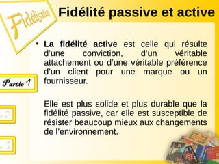 • La fidélité active est celle qui résulte
d’une conviction, d’un véritable
attachement ou d’une véritable préférence
d’un client pour une marque ou un
fournisseur.
Elle est plus solide et plus durable que la
fidélité passive, car elle est susceptible de
résister beaucoup mieux aux changements
de l’environnement.
Fidélité passive et active
 