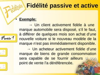 • Exemple:
→ Un client activement fidèle à une
marque automobile sera disposé, s’il le faut,
à différer de quelques mois son achat d’une
nouvelle voiture si le nouveau modèle de la
marque n’est pas immédiatement disponible.
→ Un acheteur activement fidèle d’une
marque de biens de grande consommation
sera capable de se fournir ailleurs si son
si son
point de vente l’a déréférencée.
Fidélité passive et active
 