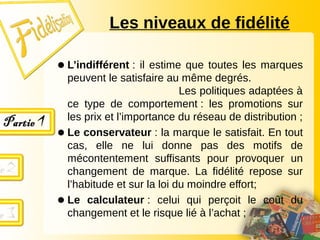 Les niveaux de fidélité
● L’indifférent : il estime que toutes les marques
peuvent le satisfaire au même degrés.
Les politiques adaptées à
ce type de comportement : les promotions sur
les prix et l’importance du réseau de distribution ;
● Le conservateur : la marque le satisfait. En tout
cas, elle ne lui donne pas des motifs de
mécontentement suffisants pour provoquer un
changement de marque. La fidélité repose sur
l’habitude et sur la loi du moindre effort;
● Le calculateur : celui qui perçoit le coût du
changement et le risque lié à l’achat ;
 