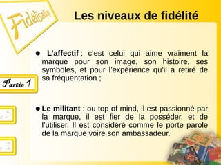● L’affectif : c’est celui qui aime vraiment la
marque pour son image, son histoire, ses
symboles, et pour l’expérience qu’il a retiré de
sa fréquentation ;
●Le militant : ou top of mind, il est passionné par
la marque, il est fier de la posséder, et de
l’utiliser. Il est considéré comme le porte parole
de la marque voire son ambassadeur.
Les niveaux de fidélité
 