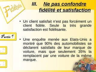 III. Ne pas confondre
fidélité et satisfaction
• Un client satisfait n’est pas forcément un
client fidèle. Seule la très grande
satisfaction est fidélisante.
• Une enquête menée aux Etats-Unis a
montré que 90% des automobilistes se
déclarent satisfaits de leur marque de
voiture, mais que seulement 35% la
remplacent par une voiture de la même
marque.
 
