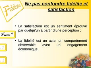 • La satisfaction est un sentiment éprouvé
par quelqu’un à partir d’une perception ;
• La fidélité est un acte, un comportement
observable avec un engagement
économique.
Ne pas confondre fidélité et
satisfaction
 