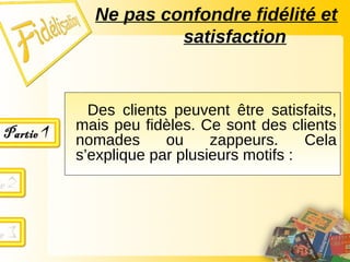 Des clients peuvent être satisfaits,
mais peu fidèles. Ce sont des clients
nomades ou zappeurs. Cela
s’explique par plusieurs motifs :
Ne pas confondre fidélité et
satisfaction
 