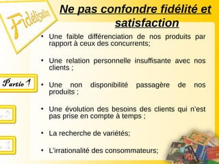 • Une faible différenciation de nos produits par
rapport à ceux des concurrents;
• Une relation personnelle insuffisante avec nos
clients ;
• Une non disponibilité passagère de nos
produits ;
• Une évolution des besoins des clients qui n’est
pas prise en compte à temps ;
• La recherche de variétés;
• L’irrationalité des consommateurs;
Ne pas confondre fidélité et
satisfaction
 