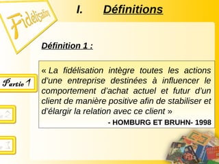 I. Définitions
Définition 1 :
« La fidélisation intègre toutes les actions
d’une entreprise destinées à influencer le
comportement d’achat actuel et futur d’un
client de manière positive afin de stabiliser et
d’élargir la relation avec ce client »
- HOMBURG ET BRUHN- 1998
 