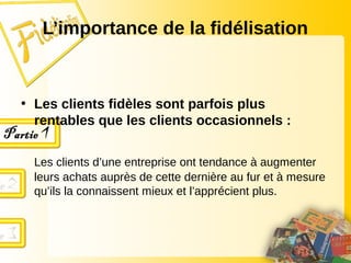 • Les clients fidèles sont parfois plus
rentables que les clients occasionnels :
Les clients d’une entreprise ont tendance à augmenter
leurs achats auprès de cette dernière au fur et à mesure
qu’ils la connaissent mieux et l’apprécient plus.
L’importance de la fidélisation
 