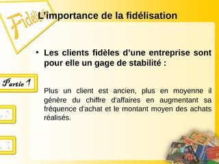 • Les clients fidèles d’une entreprise sont
pour elle un gage de stabilité :
Plus un client est ancien, plus en moyenne il
génère du chiffre d'affaires en augmentant sa
fréquence d'achat et le montant moyen des achats
réalisés.
L’importance de la fidélisation
 