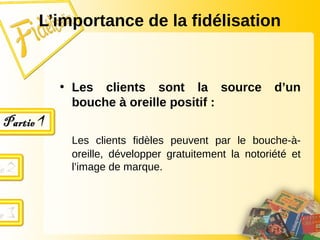 L’importance de la fidélisation
• Les clients sont la source d’un
bouche à oreille positif :
Les clients fidèles peuvent par le bouche-à-
oreille, développer gratuitement la notoriété et
l’image de marque.
 