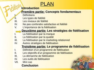 PLAN
Introduction
Introduction
Première partie:
Première partie: Concepts fondamentaux
Concepts fondamentaux
I. Définitions
II. Les types de fidélité
III. Les niveaux de fidélité
IV. Ne pas confondre satisfaction et fidélité
V. L’importance de la fidélisation
Deuxième partie:
Deuxième partie: Les stratégies de fidélisation
Les stratégies de fidélisation
I. La fidélisation par la marque
II. La fidélisation par la qualité
III. La fidélisation par le marketing relationnel
IV. Autres stratégies de fidélisation
Troisième partie:
Troisième partie: Le programme de fidélisation
Le programme de fidélisation
I. Définition d’un programme de fidélisation
II. Les objectifs d’un programme de fidélisation
III. La démarche de fidélisation
IV. Les outils de fidélisation
VII. Mini cas
Conclusion
Conclusion
 