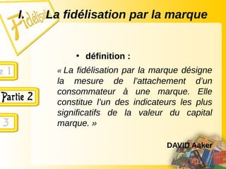 I. La fidélisation par la marque
• définition :
« La fidélisation par la marque désigne
la mesure de l’attachement d’un
consommateur à une marque. Elle
constitue l’un des indicateurs les plus
significatifs de la valeur du capital
marque. »
DAVID Aaker
 