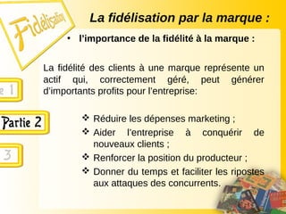 La fidélisation par la marque :
• l’importance de la fidélité à la marque :
La fidélité des clients à une marque représente un
actif qui, correctement géré, peut générer
d’importants profits pour l’entreprise:
 Réduire les dépenses marketing ;
 Aider l’entreprise à conquérir de
nouveaux clients ;
 Renforcer la position du producteur ;
 Donner du temps et faciliter les ripostes
aux attaques des concurrents.
 