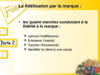 La fidélisation par la marque :
• les quatre marches conduisant à la
fidélité à la marque :
 vaincre l’indifférence;
 Entretenir l’intérêt;
 Toucher l’émotionnel;
 Identifier le client à une cause.
 
