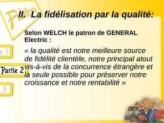 II. La fidélisation par la qualité:
Selon WELCH le patron de GENERAL
Electric :
« la qualité est notre meilleure source
de fidélité clientèle, notre principal atout
vis-à-vis de la concurrence étrangère et
la seule possible pour préserver notre
croissance et notre rentabilité »
 