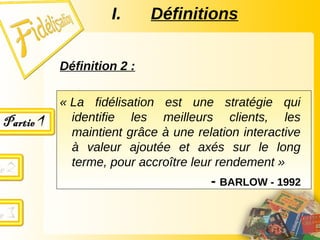 Définition 2 :
« La fidélisation est une stratégie qui
identifie les meilleurs clients, les
maintient grâce à une relation interactive
à valeur ajoutée et axés sur le long
terme, pour accroître leur rendement »
- BARLOW - 1992
I. Définitions
 