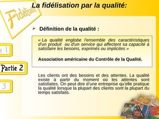 La fidélisation par la qualité:
 Définition de la qualité :
« La qualité englobe l’ensemble des caractéristiques
d’un produit ou d’un service qui affectent sa capacité à
satisfaire les besoins, exprimés ou implicites »
Association américaine du Contrôle de la Qualité.
Les clients ont des besoins et des attentes. La qualité
existe à partir du moment où les attentes sont
satisfaites. On peut dire d’une entreprise qu’elle pratique
la qualité lorsque la plupart des clients sont la plupart du
temps satisfaits.
 