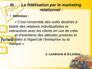 III. La fidélisation par le marketing
relationnel :
• Définition :
« C’est l’ensemble des outils destinés à
établir des relations individualisées et
interactives avec les clients en vue de créer
et d’entretenir des attitudes positives et
durables à l’égard de l’entreprise ou la
marque »
J. Lendrevie & D.Lindon
 