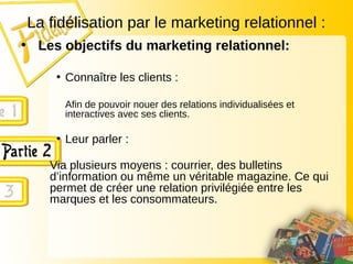 La fidélisation par le marketing relationnel :
• Les objectifs du marketing relationnel:
• Connaître les clients :
Afin de pouvoir nouer des relations individualisées et
interactives avec ses clients.
• Leur parler :
Via plusieurs moyens : courrier, des bulletins
d’information ou même un véritable magazine. Ce qui
permet de créer une relation privilégiée entre les
marques et les consommateurs.
 