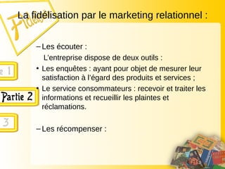 La fidélisation par le marketing relationnel :
– Les écouter :
L’entreprise dispose de deux outils :
• Les enquêtes : ayant pour objet de mesurer leur
satisfaction à l’égard des produits et services ;
• Le service consommateurs : recevoir et traiter les
informations et recueillir les plaintes et
réclamations.
– Les récompenser :
 
