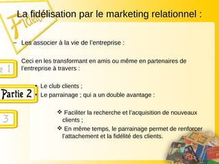 La fidélisation par le marketing relationnel :
– Les associer à la vie de l’entreprise :
Ceci en les transformant en amis ou même en partenaires de
l’entreprise à travers :
• Le club clients ;
• Le parrainage ; qui a un double avantage :
 Faciliter la recherche et l’acquisition de nouveaux
clients ;
 En même temps, le parrainage permet de renforcer
l’attachement et la fidélité des clients.
 