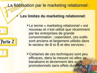 La fidélisation par le marketing relationnel :
• Les limites du marketing relationnel:
Le terme « marketing relationnel » est
nouveau et n’est utilisé que récemment
par les entreprises de grande
consommation ; cependant, ces outils
sont anciens et largement utilisés dans
le secteur de B to B et des services ;
Certaines de ces techniques sont peu
efficaces, dans la mesure où elles se
banalisent et deviennent des outils
promotionnels sans effets durables.
 