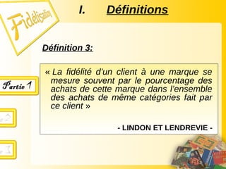 Définition 3:
« La fidélité d’un client à une marque se
mesure souvent par le pourcentage des
achats de cette marque dans l’ensemble
des achats de même catégories fait par
ce client »
- LINDON ET LENDREVIE -
I. Définitions
 