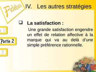 IV. Les autres stratégies
 La satisfaction :
Une grande satisfaction engendre
un effet de relation affective à la
marque qui va au delà d’une
simple préférence rationnelle.
 