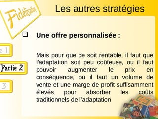  Une offre personnalisée :
Mais pour que ce soit rentable, il faut que
l’adaptation soit peu coûteuse, ou il faut
pouvoir augmenter le prix en
conséquence, ou il faut un volume de
vente et une marge de profit suffisamment
élevés pour absorber les coûts
traditionnels de l’adaptation
Les autres stratégies
 