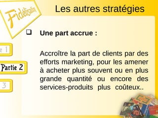  Une part accrue :
Accroître la part de clients par des
efforts marketing, pour les amener
à acheter plus souvent ou en plus
grande quantité ou encore des
services-produits plus coûteux..
Les autres stratégies
 